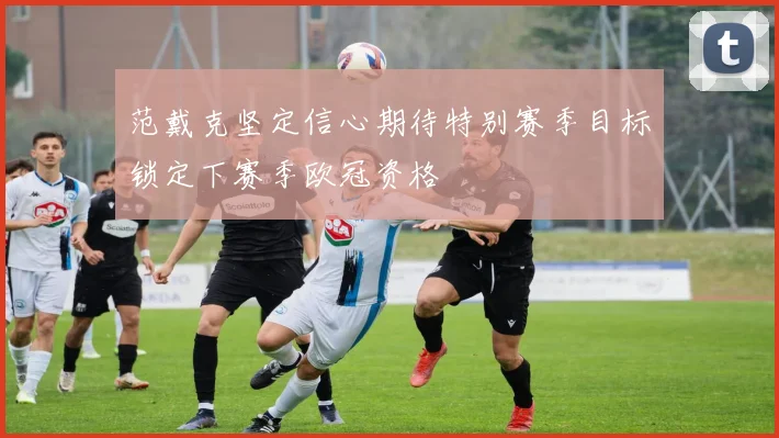 范戴克坚定信心期待特别赛季目标锁定下赛季欧冠资格