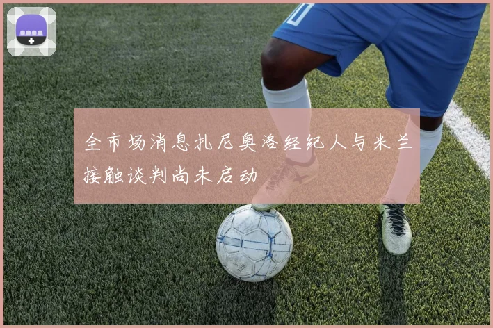 全市场消息扎尼奥洛经纪人与米兰接触谈判尚未启动