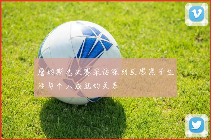 詹姆斯总决赛采访深刻反思黑子生活与个人成就的关系