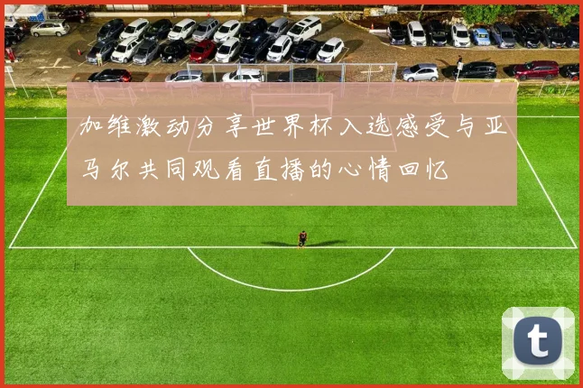 加维激动分享世界杯入选感受与亚马尔共同观看直播的心情回忆