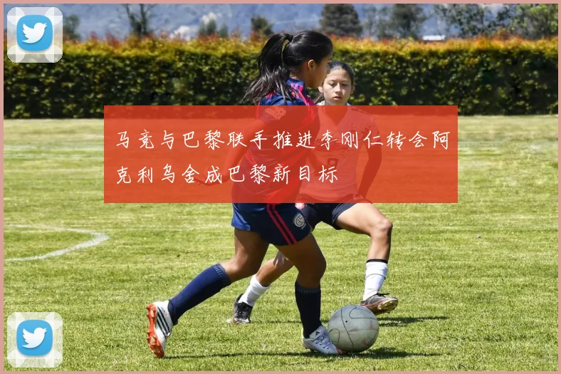 马竞与巴黎联手推进李刚仁转会阿克利乌舍成巴黎新目标