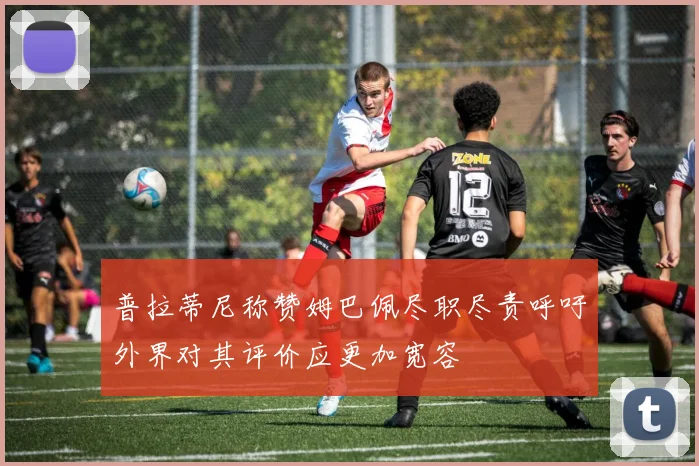 普拉蒂尼称赞姆巴佩尽职尽责呼吁外界对其评价应更加宽容