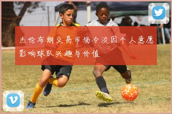 杰伦布朗交易市场冷淡因个人意愿影响球队兴趣与价值