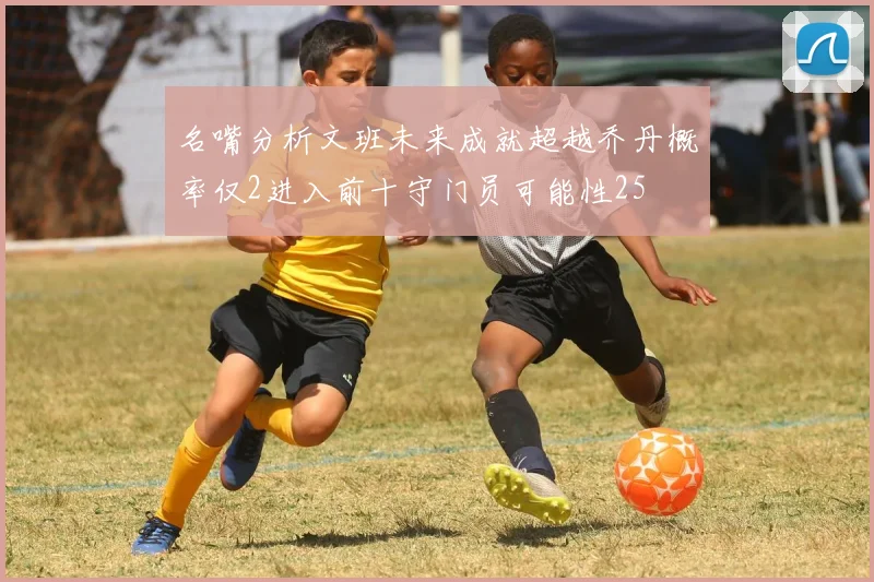 名嘴分析文班未来成就超越乔丹概率仅2进入前十守门员可能性25