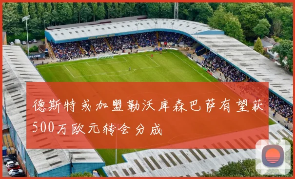 德斯特或加盟勒沃库森巴萨有望获500万欧元转会分成