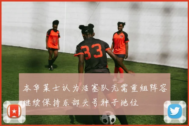 本华莱士认为活塞队无需重组阵容继续保持东部头号种子地位