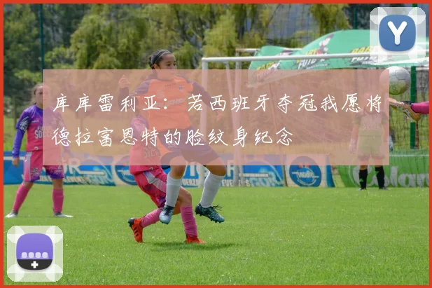 库库雷利亚：若西班牙夺冠我愿将德拉富恩特的脸纹身纪念