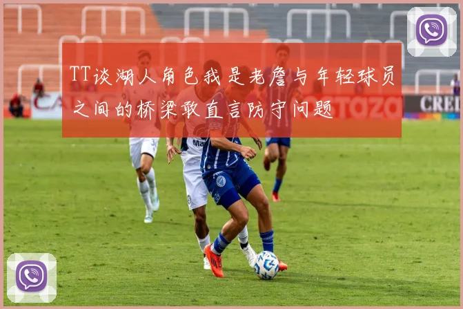 TT谈湖人角色我是老詹与年轻球员之间的桥梁敢直言防守问题