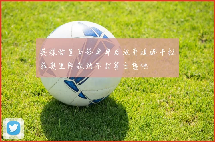 英媒称皇马签库库后放弃追逐卡拉菲奥里阿森纳不打算出售他