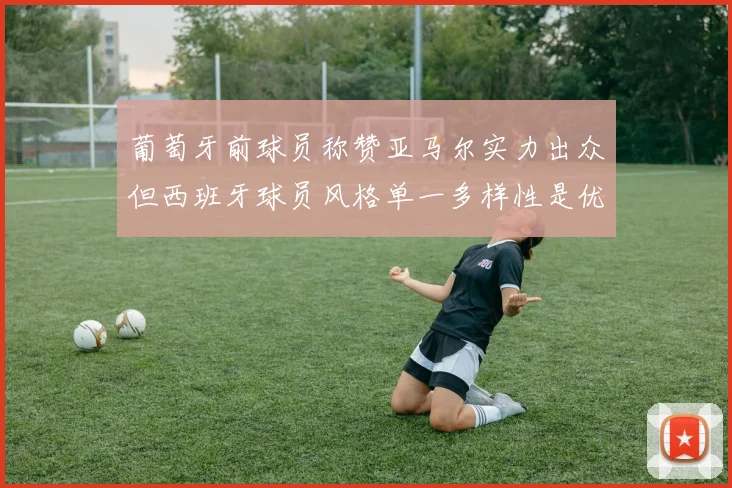 葡萄牙前球员称赞亚马尔实力出众但西班牙球员风格单一多样性是优势
