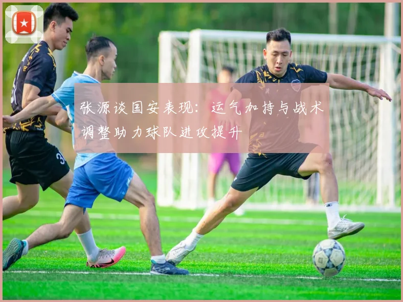 张源谈国安表现：运气加持与战术调整助力球队进攻提升