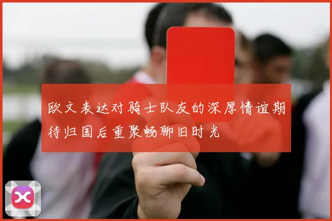 欧文表达对骑士队友的深厚情谊期待归国后重聚畅聊旧时光