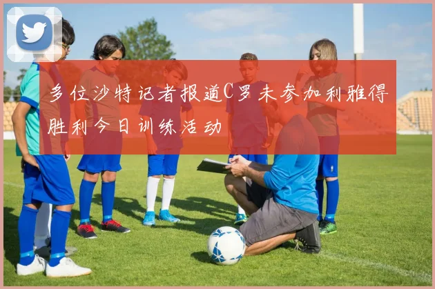 多位沙特记者报道C罗未参加利雅得胜利今日训练活动